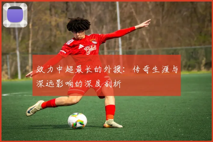 效力中超最长的外援：传奇生涯与深远影响的深度剖析