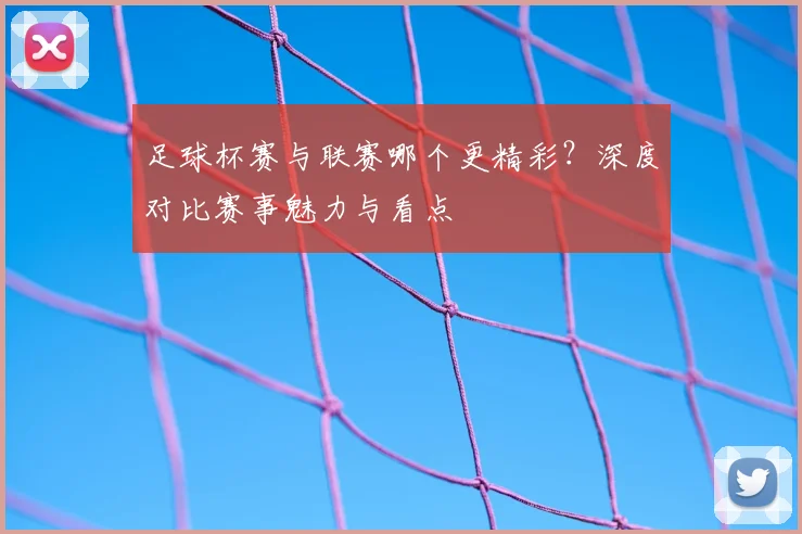 足球杯赛与联赛哪个更精彩?深度对比赛事魅力与看点