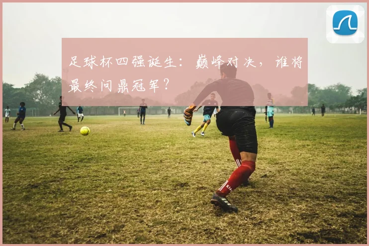 足球杯四强诞生：巅峰对决，谁将最终问鼎冠军？