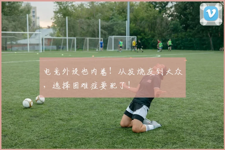 电竞外设也内卷！从发烧友到大众，选择困难症要犯了！